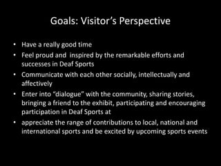 Goals: Visitor’s Perspective
• Have a really good time
• Feel proud and inspired by the remarkable efforts and
successes in Deaf Sports
• Communicate with each other socially, intellectually and
affectively
• Enter into “dialogue” with the community, sharing stories,
bringing a friend to the exhibit, participating and encouraging
participation in Deaf Sports at
• appreciate the range of contributions to local, national and
international sports and be excited by upcoming sports events
 