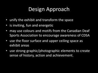 Design Approach
• unify the exhibit and transform the space
• is inviting, fun and energetic
• may use colours and motifs from the Canadian Deaf
Sports Association to encourage awareness of CDSA
• use the floor surface and upper ceiling space as
exhibit areas
• use strong graphic/photographic elements to create
sense of history, action and achievement.
 