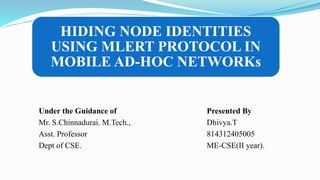 HIDING NODE IDENTITIES
USING MLERT PROTOCOL IN
MOBILE AD-HOC NETWORKs
Under the Guidance of Presented By
Mr. S.Chinnadurai. M.Tech., Dhivya.T
Asst. Professor 814312405005
Dept of CSE. ME-CSE(II year).
 