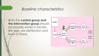 Baseline characteristics
 Both the control group and
the intervention group should
be broadly similar in factors
like age, sex distribution and
level of illness.
 