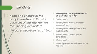 Blinding
 Keep one or more of the
people involved in the trial
unaware of the intervention
that is being evaluated
 Purpose: decrease risk of bias
 Blinding can be implemented in
at least 6 levels in RCT
 Participants
 Investigators who administer
interventions
 Investigators taking care of the
participants
 Investigators assessing the
outcomes
 Data analyst
 Investigators who write results of
the trial
 