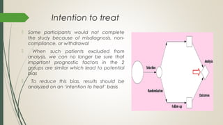 Intention to treat
 Some participants would not complete
the study because of misdiagnosis, non-
compliance, or withdrawal
 When such patients excluded from
analysis, we can no longer be sure that
important prognostic factors in the 2
groups are similar which lead to potential
bias
 To reduce this bias, results should be
analyzed on an ‘intention to treat’ basis
 