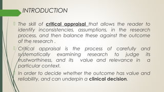 INTRODUCTION
 The skill of critical appraisal that allows the reader to
identify inconsistencies, assumptions, in the research
process, and then balance these against the outcome
of the research .
 Critical appraisal is the process of carefully and
systematically examining research to judge its
trustworthiness, and its value and relevance in a
particular context.
 In order to decide whether the outcome has value and
reliability, and can underpin a clinical decision.
 