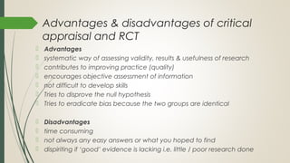 Advantages & disadvantages of critical
appraisal and RCT
 Advantages
 systematic way of assessing validity, results & usefulness of research
 contributes to improving practice (quality)
 encourages objective assessment of information
 not difficult to develop skills
 Tries to disprove the null hypothesis
 Tries to eradicate bias because the two groups are identical
 Disadvantages
 time consuming
 not always any easy answers or what you hoped to find
 dispiriting if ‘good’ evidence is lacking i.e. little / poor research done
 
