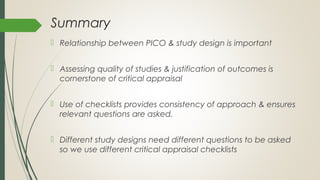 Summary
 Relationship between PICO & study design is important
 Assessing quality of studies & justification of outcomes is
cornerstone of critical appraisal
 Use of checklists provides consistency of approach & ensures
relevant questions are asked.
 Different study designs need different questions to be asked
so we use different critical appraisal checklists
 