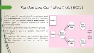 Randomized Controlled Trials ( RCTs )
 RCT is a specific type of scientific experiment, and
the gold standard for a clinical trial. RCT are often
used to test the efficacy and/or effectiveness of
various types of medical intervention within a
patient population.
 Population is randomly allocated to two groups
 One group is given a specific treatment or
intervention
 On average the groups are identical because
they are randomized and therefore any difference
in the measured outcome is due to the
intervention
 