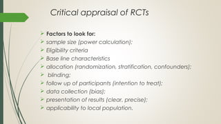 Critical appraisal of RCTs
 Factors to look for:
 sample size (power calculation);
 Eligibility criteria
 Base line characteristics
 allocation (randomization, stratification, confounders);
 blinding;
 follow up of participants (intention to treat);
 data collection (bias);
 presentation of results (clear, precise);
 applicability to local population.
 