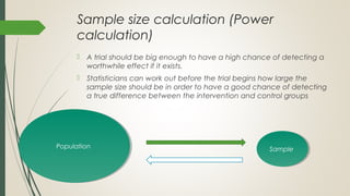 Sample size calculation (Power
calculation)
 A trial should be big enough to have a high chance of detecting a
worthwhile effect if it exists.
 Statisticians can work out before the trial begins how large the
sample size should be in order to have a good chance of detecting
a true difference between the intervention and control groups
PopulationPopulation SampleSample
 