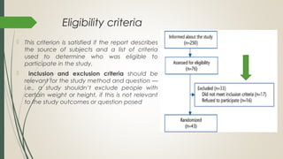 Eligibility criteria
 This criterion is satisfied if the report describes
the source of subjects and a list of criteria
used to determine who was eligible to
participate in the study.
 inclusion and exclusion criteria should be
relevant for the study method and question —
i.e., a study shouldn’t exclude people with
certain weight or height, if this is not relevant
to the study outcomes or question posed
 