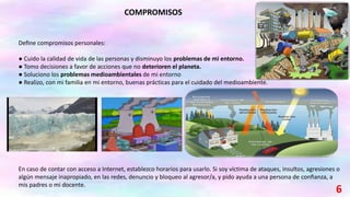 Deﬁne compromisos personales:
● Cuido la calidad de vida de las personas y disminuyo los problemas de mi entorno.
● Tomo decisiones a favor de acciones que no deterioren el planeta.
● Soluciono los problemas medioambientales de mi entorno
● Realizo, con mi familia en mi entorno, buenas prácticas para el cuidado del medioambiente.
En caso de contar con acceso a Internet, establezco horarios para usarlo. Si soy víctima de ataques, insultos, agresiones o
algún mensaje inapropiado, en las redes, denuncio y bloqueo al agresor/a, y pido ayuda a una persona de conﬁanza, a
mis padres o mi docente.
COMPROMISOS
6
 