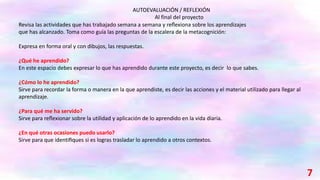Revisa las actividades que has trabajado semana a semana y reﬂexiona sobre los aprendizajes
que has alcanzado. Toma como guía las preguntas de la escalera de la metacognición:
Expresa en forma oral y con dibujos, las respuestas.
¿Qué he aprendido?
En este espacio debes expresar lo que has aprendido durante este proyecto, es decir lo que sabes.
¿Cómo lo he aprendido?
Sirve para recordar la forma o manera en la que aprendiste, es decir las acciones y el material utilizado para llegar al
aprendizaje.
¿Para qué me ha servido?
Sirve para reﬂexionar sobre la utilidad y aplicación de lo aprendido en la vida diaria.
¿En qué otras ocasiones puedo usarlo?
Sirve para que identiﬁques si es logras trasladar lo aprendido a otros contextos.
AUTOEVALUACIÓN / REFLEXIÓN
Al final del proyecto
7
 