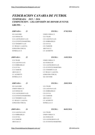 http://mariodelasanta.blogspot.com.es/ @mdelasanta
FEDERACION CANARIA DE FUTBOL
TEMPORADA 2015 / 2016
COMPETICION : LIGA DIVISIÓN DE HONOR JUVENIL
GRUPO : .
JORNADA : 21 FECHA : 07/02/2016
S.D. SAN JOSE . UNION VIERA C.F. .
A.D. HURACAN . U.D. TELDE .
U.D. LAS PALMAS S.A.D. . C.D. LAGUNA S.A.D. .
C.D. JUVENTUD MARITIMA . C.D. SOBRADILLO .
C.D. TENERIFE S.A.D. . C.D. O F R A .
C.F. REALE J. LAGUNA . C.D. TAHICHE .
LONGUERA TOSCAL . ARUCAS C.F. .
ESTRELLA C.F. . C.F. ACODETTI .
JORNADA : 22 FECHA : 14/02/2016
U.D. TELDE . UNION VIERA C.F. .
C.D. LAGUNA S.A.D. . A.D. HURACAN .
C.D. SOBRADILLO . U.D. LAS PALMAS S.A.D. .
C.D. O F R A . C.D. JUVENTUD MARITIMA .
C.D. TAHICHE . C.D. TENERIFE S.A.D. .
ARUCAS C.F. . C.F. REALE J. LAGUNA .
C.F. ACODETTI . LONGUERA TOSCAL .
ESTRELLA C.F. . S.D. SAN JOSE .
JORNADA : 23 FECHA : 28/02/2016
S.D. SAN JOSE . U.D. TELDE .
UNION VIERA C.F. . C.D. LAGUNA S.A.D. .
A.D. HURACAN . C.D. SOBRADILLO .
U.D. LAS PALMAS S.A.D. . C.D. O F R A .
C.D. JUVENTUD MARITIMA . C.D. TAHICHE .
C.D. TENERIFE S.A.D. . ARUCAS C.F. .
C.F. REALE J. LAGUNA . C.F. ACODETTI .
LONGUERA TOSCAL . ESTRELLA C.F. .
JORNADA : 24 FECHA : 06/03/2016
C.D. LAGUNA S.A.D. . U.D. TELDE .
C.D. SOBRADILLO . UNION VIERA C.F. .
C.D. O F R A . A.D. HURACAN .
C.D. TAHICHE . U.D. LAS PALMAS S.A.D. .
ARUCAS C.F. . C.D. JUVENTUD MARITIMA .
http://mariodelasanta.blogspot.com.es/ @mdelasanta
 