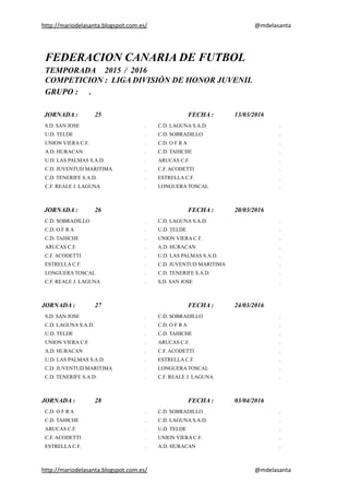 http://mariodelasanta.blogspot.com.es/ @mdelasanta
FEDERACION CANARIA DE FUTBOL
TEMPORADA 2015 / 2016
COMPETICION : LIGA DIVISIÓN DE HONOR JUVENIL
GRUPO : .
JORNADA : 25 FECHA : 13/03/2016
S.D. SAN JOSE . C.D. LAGUNA S.A.D. .
U.D. TELDE . C.D. SOBRADILLO .
UNION VIERA C.F. . C.D. O F R A .
A.D. HURACAN . C.D. TAHICHE .
U.D. LAS PALMAS S.A.D. . ARUCAS C.F. .
C.D. JUVENTUD MARITIMA . C.F. ACODETTI .
C.D. TENERIFE S.A.D. . ESTRELLA C.F. .
C.F. REALE J. LAGUNA . LONGUERA TOSCAL .
JORNADA : 26 FECHA : 20/03/2016
C.D. SOBRADILLO . C.D. LAGUNA S.A.D. .
C.D. O F R A . U.D. TELDE .
C.D. TAHICHE . UNION VIERA C.F. .
ARUCAS C.F. . A.D. HURACAN .
C.F. ACODETTI . U.D. LAS PALMAS S.A.D. .
ESTRELLA C.F. . C.D. JUVENTUD MARITIMA .
LONGUERA TOSCAL . C.D. TENERIFE S.A.D. .
C.F. REALE J. LAGUNA . S.D. SAN JOSE .
JORNADA : 27 FECHA : 24/03/2016
S.D. SAN JOSE . C.D. SOBRADILLO .
C.D. LAGUNA S.A.D. . C.D. O F R A .
U.D. TELDE . C.D. TAHICHE .
UNION VIERA C.F. . ARUCAS C.F. .
A.D. HURACAN . C.F. ACODETTI .
U.D. LAS PALMAS S.A.D. . ESTRELLA C.F. .
C.D. JUVENTUD MARITIMA . LONGUERA TOSCAL .
C.D. TENERIFE S.A.D. . C.F. REALE J. LAGUNA .
JORNADA : 28 FECHA : 03/04/2016
C.D. O F R A . C.D. SOBRADILLO .
C.D. TAHICHE . C.D. LAGUNA S.A.D. .
ARUCAS C.F. . U.D. TELDE .
C.F. ACODETTI . UNION VIERA C.F. .
ESTRELLA C.F. . A.D. HURACAN .
http://mariodelasanta.blogspot.com.es/ @mdelasanta
 
