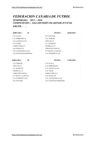 http://mariodelasanta.blogspot.com.es/ @mdelasanta
FEDERACION CANARIA DE FUTBOL
TEMPORADA 2015 / 2016
COMPETICION : LIGA DIVISIÓN DE HONOR JUVENIL
GRUPO : .
JORNADA : 29 FECHA : 10/04/2016
C.D. O F R A . S.D. SAN JOSE .
C.D. SOBRADILLO . C.D. TAHICHE .
C.D. LAGUNA S.A.D. . ARUCAS C.F. .
U.D. TELDE . C.F. ACODETTI .
UNION VIERA C.F. . ESTRELLA C.F. .
A.D. HURACAN . LONGUERA TOSCAL .
U.D. LAS PALMAS S.A.D. . C.F. REALE J. LAGUNA .
C.D. JUVENTUD MARITIMA . C.D. TENERIFE S.A.D. .
JORNADA : 30 FECHA : 17/04/2016
C.D. TAHICHE . C.D. O F R A .
ARUCAS C.F. . C.D. SOBRADILLO .
C.F. ACODETTI . C.D. LAGUNA S.A.D. .
ESTRELLA C.F. . U.D. TELDE .
LONGUERA TOSCAL . UNION VIERA C.F. .
C.F. REALE J. LAGUNA . A.D. HURACAN .
C.D. TENERIFE S.A.D. . U.D. LAS PALMAS S.A.D. .
S.D. SAN JOSE . C.D. JUVENTUD MARITIMA .
http://mariodelasanta.blogspot.com.es/ @mdelasanta
 
