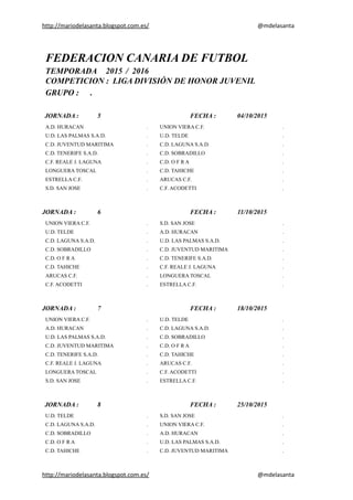 http://mariodelasanta.blogspot.com.es/ @mdelasanta
FEDERACION CANARIA DE FUTBOL
TEMPORADA 2015 / 2016
COMPETICION : LIGA DIVISIÓN DE HONOR JUVENIL
GRUPO : .
JORNADA : 5 FECHA : 04/10/2015
A.D. HURACAN . UNION VIERA C.F. .
U.D. LAS PALMAS S.A.D. . U.D. TELDE .
C.D. JUVENTUD MARITIMA . C.D. LAGUNA S.A.D. .
C.D. TENERIFE S.A.D. . C.D. SOBRADILLO .
C.F. REALE J. LAGUNA . C.D. O F R A .
LONGUERA TOSCAL . C.D. TAHICHE .
ESTRELLA C.F. . ARUCAS C.F. .
S.D. SAN JOSE . C.F. ACODETTI .
JORNADA : 6 FECHA : 11/10/2015
UNION VIERA C.F. . S.D. SAN JOSE .
U.D. TELDE . A.D. HURACAN .
C.D. LAGUNA S.A.D. . U.D. LAS PALMAS S.A.D. .
C.D. SOBRADILLO . C.D. JUVENTUD MARITIMA .
C.D. O F R A . C.D. TENERIFE S.A.D. .
C.D. TAHICHE . C.F. REALE J. LAGUNA .
ARUCAS C.F. . LONGUERA TOSCAL .
C.F. ACODETTI . ESTRELLA C.F. .
JORNADA : 7 FECHA : 18/10/2015
UNION VIERA C.F. . U.D. TELDE .
A.D. HURACAN . C.D. LAGUNA S.A.D. .
U.D. LAS PALMAS S.A.D. . C.D. SOBRADILLO .
C.D. JUVENTUD MARITIMA . C.D. O F R A .
C.D. TENERIFE S.A.D. . C.D. TAHICHE .
C.F. REALE J. LAGUNA . ARUCAS C.F. .
LONGUERA TOSCAL . C.F. ACODETTI .
S.D. SAN JOSE . ESTRELLA C.F. .
JORNADA : 8 FECHA : 25/10/2015
U.D. TELDE . S.D. SAN JOSE .
C.D. LAGUNA S.A.D. . UNION VIERA C.F. .
C.D. SOBRADILLO . A.D. HURACAN .
C.D. O F R A . U.D. LAS PALMAS S.A.D. .
C.D. TAHICHE . C.D. JUVENTUD MARITIMA .
http://mariodelasanta.blogspot.com.es/ @mdelasanta
 