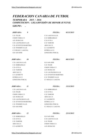 http://mariodelasanta.blogspot.com.es/ @mdelasanta
FEDERACION CANARIA DE FUTBOL
TEMPORADA 2015 / 2016
COMPETICION : LIGA DIVISIÓN DE HONOR JUVENIL
GRUPO : .
JORNADA : 9 FECHA : 01/11/2015
U.D. TELDE . C.D. LAGUNA S.A.D. .
UNION VIERA C.F. . C.D. SOBRADILLO .
A.D. HURACAN . C.D. O F R A .
U.D. LAS PALMAS S.A.D. . C.D. TAHICHE .
C.D. JUVENTUD MARITIMA . ARUCAS C.F. .
C.D. TENERIFE S.A.D. . C.F. ACODETTI .
C.F. REALE J. LAGUNA . ESTRELLA C.F. .
S.D. SAN JOSE . LONGUERA TOSCAL .
JORNADA : 10 FECHA : 08/11/2015
C.D. LAGUNA S.A.D. . S.D. SAN JOSE .
C.D. SOBRADILLO . U.D. TELDE .
C.D. O F R A . UNION VIERA C.F. .
C.D. TAHICHE . A.D. HURACAN .
ARUCAS C.F. . U.D. LAS PALMAS S.A.D. .
C.F. ACODETTI . C.D. JUVENTUD MARITIMA .
ESTRELLA C.F. . C.D. TENERIFE S.A.D. .
LONGUERA TOSCAL . C.F. REALE J. LAGUNA .
JORNADA : 11 FECHA : 15/11/2015
C.D. LAGUNA S.A.D. . C.D. SOBRADILLO .
U.D. TELDE . C.D. O F R A .
UNION VIERA C.F. . C.D. TAHICHE .
A.D. HURACAN . ARUCAS C.F. .
U.D. LAS PALMAS S.A.D. . C.F. ACODETTI .
C.D. JUVENTUD MARITIMA . ESTRELLA C.F. .
C.D. TENERIFE S.A.D. . LONGUERA TOSCAL .
S.D. SAN JOSE . C.F. REALE J. LAGUNA .
JORNADA : 12 FECHA : 22/11/2015
C.D. SOBRADILLO . S.D. SAN JOSE .
C.D. O F R A . C.D. LAGUNA S.A.D. .
C.D. TAHICHE . U.D. TELDE .
ARUCAS C.F. . UNION VIERA C.F. .
C.F. ACODETTI . A.D. HURACAN .
http://mariodelasanta.blogspot.com.es/ @mdelasanta
 