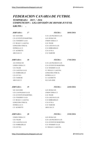 http://mariodelasanta.blogspot.com.es/ @mdelasanta
FEDERACION CANARIA DE FUTBOL
TEMPORADA 2015 / 2016
COMPETICION : LIGA DIVISIÓN DE HONOR JUVENIL
GRUPO : .
JORNADA : 17 FECHA : 10/01/2016
S.D. SAN JOSE . U.D. LAS PALMAS S.A.D. .
C.D. JUVENTUD MARITIMA . A.D. HURACAN .
C.D. TENERIFE S.A.D. . UNION VIERA C.F. .
C.F. REALE J. LAGUNA . U.D. TELDE .
LONGUERA TOSCAL . C.D. LAGUNA S.A.D. .
ESTRELLA C.F. . C.D. SOBRADILLO .
C.F. ACODETTI . C.D. O F R A .
ARUCAS C.F. . C.D. TAHICHE .
JORNADA : 18 FECHA : 17/01/2016
A.D. HURACAN . U.D. LAS PALMAS S.A.D. .
UNION VIERA C.F. . C.D. JUVENTUD MARITIMA .
U.D. TELDE . C.D. TENERIFE S.A.D. .
C.D. LAGUNA S.A.D. . C.F. REALE J. LAGUNA .
C.D. SOBRADILLO . LONGUERA TOSCAL .
C.D. O F R A . ESTRELLA C.F. .
C.D. TAHICHE . C.F. ACODETTI .
ARUCAS C.F. . S.D. SAN JOSE .
JORNADA : 19 FECHA : 24/01/2016
S.D. SAN JOSE . A.D. HURACAN .
U.D. LAS PALMAS S.A.D. . UNION VIERA C.F. .
C.D. JUVENTUD MARITIMA . U.D. TELDE .
C.D. TENERIFE S.A.D. . C.D. LAGUNA S.A.D. .
C.F. REALE J. LAGUNA . C.D. SOBRADILLO .
LONGUERA TOSCAL . C.D. O F R A .
ESTRELLA C.F. . C.D. TAHICHE .
C.F. ACODETTI . ARUCAS C.F. .
JORNADA : 20 FECHA : 31/01/2016
UNION VIERA C.F. . A.D. HURACAN .
U.D. TELDE . U.D. LAS PALMAS S.A.D. .
C.D. LAGUNA S.A.D. . C.D. JUVENTUD MARITIMA .
C.D. SOBRADILLO . C.D. TENERIFE S.A.D. .
C.D. O F R A . C.F. REALE J. LAGUNA .
http://mariodelasanta.blogspot.com.es/ @mdelasanta
 