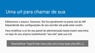 Uma url para chamar de sua
Editaremos o arquivo .htaccess. Ele fica geralmente na pasta raíz do WP.
Dependendo das configurações do seu servidor ele pode estar oculto.
Para modificar a url do seu painel de administração basta inserir esta linha
no topo do seu arquivo (substituindo “seu-site” pela sua url):
RewriteRule ^login$ http://seu-site.com.br/wp-login.php [NC,L]
 