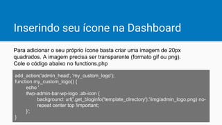 Inserindo seu ícone na Dashboard
Para adicionar o seu próprio ícone basta criar uma imagem de 20px
quadrados. A imagem precisa ser transparente (formato gif ou png).
Cole o código abaixo no functions.php
add_action('admin_head', 'my_custom_logo');
function my_custom_logo() {
echo '
#wp-admin-bar-wp-logo .ab-icon {
background: url('.get_bloginfo('template_directory').'/img/admin_logo.png) no-
repeat center top !important;
}';
}
 