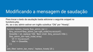 Modificando a mensagem de saudação
Para trocar o texto da saudação basta adicionar o seguinte snippet no
functions.php.
Ah, se o seu admin estiver em inglês substitua “Olá” por “Howdy”.
function replace_howdy( $wp_admin_bar ) {
$my_account=$wp_admin_bar->get_node('my-account');
$newtitle = str_replace( 'Olá', 'Bem vindo', $my_account->title );
$wp_admin_bar->add_node( array(
'id' => 'my-account',
'title' => $newtitle,
) );
}
add_filter( 'admin_bar_menu', 'replace_howdy',25 );
 