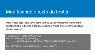 Modificando o texto do footer
// Customizar o Footer do WordPress
function remove_footer_admin () {
echo '© Empresa - By <a href="http://seusite.com.br/">Voce</a>';
}
add_filter('admin_footer_text', 'remove_footer_admin');
Para trocar este texto novamente vamos utilizar o nosso grande amigo
functions.php. Adicione o seguinte código e mude o texto entre as aspas
depois do echo.
 