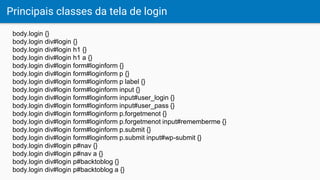 Principais classes da tela de login
body.login {}
body.login div#login {}
body.login div#login h1 {}
body.login div#login h1 a {}
body.login div#login form#loginform {}
body.login div#login form#loginform p {}
body.login div#login form#loginform p label {}
body.login div#login form#loginform input {}
body.login div#login form#loginform input#user_login {}
body.login div#login form#loginform input#user_pass {}
body.login div#login form#loginform p.forgetmenot {}
body.login div#login form#loginform p.forgetmenot input#rememberme {}
body.login div#login form#loginform p.submit {}
body.login div#login form#loginform p.submit input#wp-submit {}
body.login div#login p#nav {}
body.login div#login p#nav a {}
body.login div#login p#backtoblog {}
body.login div#login p#backtoblog a {}
 