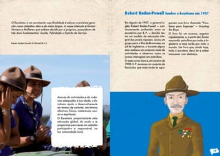 O Escutismo é um movimento cuja finalidade é educar a próxima gera-
ção como cidadãos úteis e de vistas largas. A nossa intenção é formar
Homens e Mulheres que saibam decidir por si próprios, possuidores de
três dons fundamentais: Saúde, Felicidade e Espírito de Serviço.
Robert Baden-Powell of Gilwell (B.-P.)
Através de actividades e de vivên-
cias adequadas à tua idade, o Es-
cutismo ajuda a desenvolveres-te
em termos de carácter, em termos
afectivos, físicos, intelectuais, soci-
ais e espirituais.
O Escutismo proporciona-te uma
educação global, de modo a te
preparares para seres um cidadão
participativo e responsável, na
tua comunidade local.
Em Agosto de 1907, o general in-
glês Robert Baden-Powell — cari-
nhosamente conhecido entre os
escuteiros por B.-P. — decidiu tes-
tar um modelo de educação inte-
gral dos jovens rapazes. Levou um
grupo para a ilha de Brownsea, no
sul de Inglaterra, e durante alguns
dias realizou um conjunto vasto de
actividades e observou como os
jovens interagiam em patrulhas.
O teste correu bem e, em Janeiro de
1908, B.-P. escreveu um conjunto de
fascículos que mais tarde se agru-
Robert Baden-Powell fundou o Escutismo em 1907
pariam num livro chamado “Escu-
tismo para Rapazes” — Scouting
for Boys.
O livro foi um sucesso, esgotou
rapidamente, e, a partir daí, foram
nascendo patrulhas por toda a In-
glaterra e mais tarde por todo o
mundo. Um livro que, ainda hoje,
todo o escuteiro deve ler e saber
manusear com destreza.
17
 