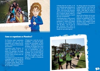 Os Pioneiros estão organizados
em Equipas que, por sua vez,
juntamente com a Equipa de Ani-
mação, constituem a Comunidade
dos Pioneiros.
Comecemos pelos Pioneiros. Já
sabes que Pioneiros são os ra-
pazes e as raparigas, com idade
compreendidas entre os 14 e os
18 anos. Usam um lenço azul, de-
bruado a branco.
Uma Equipa é um grupo de rapazes
e raparigas, entre 4 e 8 pessoas, de
diferentes idades, que constituem
um pequeno grupo dentro da Co-
munidade. Cada Comunidade deve
ter, no máximo, 5 Equipas.
A Equipa tem o nome de uma per-
sonalidade – um Santo da Igreja,
pioneiro da Humanidade, ou herói
nacional –, designado por Patrono
da Equipa. Em qualquer dos casos
é um nome escolhido de acordo
com as características, com a
vida e a obra da personalidade
escolhida, com as quais todos os
elementos da Equipa se identifi-
cam. Uma imagem ilustrativa do
Patrono é usada na Bandeirola
da Equipa.
Como se organizam os Pioneiros?
A Equipa deve ter um lema, ou di-
visa, conhecido pelos elementos em
jogos, usado em reuniões e em
“grito” como forma de comunica-
ção uns aos outros (Grito de Equi-
pa). O patrono devem inspirar o
Lema ou Divisa de Equipa, a partir
das suas características.
Cada Equipa deve, ainda, possuir
o seu Livro de Ouro, onde se vai
guardando a história da Equipa
ao longo dos anos (dá-lhe uma
vista de olhos… vais ver que al-
guns elementos mais velhos do
teu agrupamento já passaram na
Equipa em que estás agora!)
No Abrigo (sede da Comunidade)
a Equipa deve ter o seu Canto de
Equipa, decorado pelos seus ele-
mentos, onde estes se reúnem e
onde estão guardados os materiais
e troféus.
Dentro da tua Equipa vais ver que
todos têm um cargo que desem-
penham com dedicação. Há, com
certeza, o Guia, o Sub-Guia, o
Secretário (que também se pode
chamar Cronista), o Tesoureiro e
o Guarda do Material.
23
 