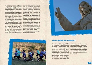Em situações disciplinares graves
o Conselho de Guias assume-se
como Conselho da Lei para tomar
uma decisão sobre o caso. Nesta
reunião estão presentes aqueles
que normalmente já pertencem
ao Conselho de Guias e também
os elementos que estão directa-
mente ligados ao caso que se vai
analisar. Estes últimos apenas es-
tão presentes numa fase inicial do
Conselho da Lei para apresentar
a sua versão da história ou a sua
“defesa”. O Conselho de Lei pode
chamar outras pessoas (para aju-
dar à tomada de decisão sobre o
caso) e estas podem ser tão diver-
sas como: pais, encarregados de
educação, Assistente de Agrupa-
mento, Chefe de Agrupamento,
testemunhas do caso, entre outros
que se considerem importantes
para se tomar uma decisão justa.
Então e quando se reúne toda
a Comunidade? Com todos os
Pioneiros e toda a Equipa de
Animação? Aí estamos perante
o Conselho de Comunidade. É
nessa circunstância que se tomam
decisões importantes como a es-
colha do Empreendimento, ou a
sua avaliação. É o momento de
dar sugestões para melhoria de
alguma actividade que foi es-
colhida e é onde se discutem as
necessidades que a Comunidade
tem como um todo, para poder
levar a cabo alguma tarefa.
Pensa em qual destas reuniões po-
des dar o teu contributo.
Jesus é o sinal da chegada à Ter-
ra Prometida, o estabelecimento
da Nova e Eterna Aliança, que
marca o início de um tempo novo.
Cristo, com palavras e obras,
inaugura na terra o Reino de
Deus e institui a Sua Igreja para
ser portadora desta novidade.
Pedra viva do Templo do Senhor,
és chamado a assumir o teu lugar
na construção dessa Igreja, colo-
cando os teus talentos ao serviço
da Comunidade e assumindo a
tarefa de ser construtor. O desafio
é que sejas capaz de ultrapassar
as tuas perplexidades, compreen-
das a grandeza do amor de Deus
e te assumas como cristão convic-
to e actuante.
Qual a mística dos Pioneiros?
29
 