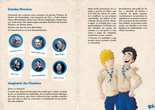 Certamente que conheces outros exemplos de grandes Pioneiros da
História da Humanidade, como Leonardo da Vinci, o Padre António
Vieira, Albert Einstein, Marie Curie, Florence Nightingale, Isadora Dun-
can, entre outros. São apenas alguns exemplos ilustrativos de Grandes
Pioneiros, em diversas áreas.
Quantos mais não há, para além destes...
Vai descobrindo-os nos teus Empreendimentos.
Quem é o Pioneiro?
É aquele que, depois da descoberta do mundo que o rodeia, é assola-
do por um sentimento de insatisfação, de um ímpeto de fazer diferente,
de mudar, de inovar, que o leva a soltar-se do que considera supérfluo
para pôr mãos à obra na construção e concretização do seu sonho,
das suas ambições.
Grandes Pioneiros
Imaginário dos Pioneiros
Leonardo da Vinci
Marie Curie
Padre António Vieira
Florence Nightingale
Albert Einstein
Isadora Duncan
Nesta tarefa preocupa-se em co-
nhecer o que há, em saber o que
já foi feito por outros, em conhe-
cer e melhorar as suas próprias
capacidades, em adquirir as fer-
ramentas de que precisa. Reúne,
a seguir, as vontades para o seu
empreendimento. O Pioneiro pre-
fere trabalhar em equipa, em
conjunto, e o seu querer e o dos
outros é capaz de, realmente,
transformar, inovar, construir.
O Pioneiro é o insatisfeito, o que
primeiro inova e primeiro constrói
a comunidade.
Reconhecemos este perfil em Pe-
dro, o pescador de homens e
construtor da Igreja nascente,
reconhecemo-lo nos primeiros na-
vegadores e nos primeiros colonos
das novas terras do Novo Mundo,
mas, também, nos primeiros astro-
nautas, nos cientistas e nos inves-
tigadores da modernidade, e nos
artistas inovadores.
33
 