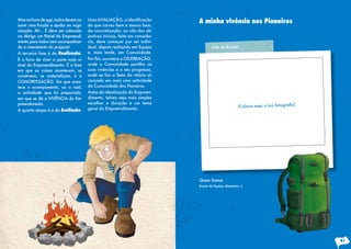 Masnahoradeagir,todosdevemas-
sumir uma função e ajudar na orga-
nização. Ah… E deve ser colocado
no Abrigo um Painel do Empreendi-
mento para todos irem acompanhan-
do o crescimento do projecto!
A terceira fase é da Realização.
É a hora de viver a parte mais vi-
sível do Empreendimento. É a fase
em que as coisas acontecem, se
constroem, se materializam, é a
CONCRETIZAÇÃO. Em que acon-
tece o acampamento, ou o raid,
a actividade que foi preparada,
em que se dá a VIVÊNCIA do Em-
preendimento.
A quarta etapa é a da Avaliação.
Uma AVALIAÇÃO, a identificação
do que correu bem e menos bem,
da concretização, ou não dos ob-
jectivos iniciais, feita em consciên-
cia, deve começar por ser indivi-
dual, depois realizada em Equipa
e, mais tarde, em Comunidade.
Por fim, acontece a CELEBRAÇÃO,
onde a Comunidade partilha as
suas vivências e o seu progresso,
onde se faz a festa da vitória al-
cançada em mais uma actividade
da Comunidade dos Pioneiros.
Antes da idealização do Empreen-
dimento, talvez seja mais simples
escolher a duração e um tema
geral do Empreendimento.
A minha vivência nos Pioneiros
Quem Somos
(nome da Equipa, elementos...)
Foto da Equipa
41
 