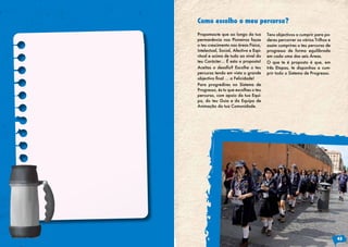 Propomos-te que ao longo da tua
permanência nos Pioneiros faças
o teu crescimento nas áreas Física,
Intelectual, Social, Afectiva e Espi-
ritual e acima de tudo ao nível do
teu Carácter… É esta a proposta!
Aceitas o desafio? Escolhe o teu
percurso tendo em vista o grande
objectivo final … a Felicidade!
Para progredires no Sistema de
Progresso, és tu que escolhes o teu
percurso, com apoio da tua Equi-
pa, do teu Guia e da Equipa de
Animação da tua Comunidade.
Tens objectivos a cumprir para po-
deres percorrer os vários Trilhos e
assim cumprires o teu percurso de
progresso de forma equilibrada
em cada uma das seis Áreas.
O que te é proposto é que, em
três Etapas, te disponhas a cum-
prir todo o Sistema de Progresso.
Como escolho o meu percurso?
45
 