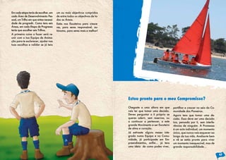 Em cada etapa terás de escolher, em
cada Área de Desenvolvimento Pes-
soal, um Trilho em que sintas necessi-
dade de progredir. Como tens seis
Áreas, em cada Etapa de Progresso
terás que escolher seis Trilhos.
A primeira coisa a fazer será re-
unir com a tua Equipa de Anima-
ção para te esclarecer, ajudar nas
tuas escolhas e validar se já tens
um ou mais objectivos cumpridos
de entre todos os objectivos de to-
das as Áreas.
Estás nos Escuteiros para cresce-
res, para seres responsável, au-
tónomo, para seres mais e melhor!
Chegaste a uma altura em que
vais ter que tomar uma decisão.
Deves perguntar a ti próprio se
queres aderir, sem reservas, ou
a continuar a pertencer, a este
grande Movimento e ser Escuteiro
de alma e coração.
Já estiveste alguns meses inte-
grado numa Equipa e na Comu-
nidade, já participaste em Em-
preendimentos, enfim… já tens
uma ideia de como podes viver,
partilhar e crescer no seio da Co-
munidade dos Pioneiros.
Agora tens que tomar uma de-
cisão. Essa deve ser uma decisão
tua, pensada por ti, sem interfe-
rências de ninguém. A Promessa
é um acto individual, um momento
único, que nunca vais esquecer ao
longo da tua vida. Analisa-te bem
e vê se estás pronto para viver
um momento inesquecível, mas de
grande responsabilidade…
Estou pronto para o meu Compromisso?
47
 
