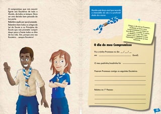 O compromisso que vais assumir
liga-te aos Escuteiros de todo o
Mundo, de todos os tempos. Deve
ser uma decisão bem pensada da
tua parte.
Relembra aquilo por que já passaste.
Relembra bem todos os artigos da
Lei do Escuta e os Princípios do
Escuta que vais prometer cumprir
daqui para a frente todos os dias
da tua vida. Sim, porque uma vez
Escuteiro… sempre Escuteiro!
Recebe este lenço azul que recorda
a imensidão do céu e a profundi-
dade dos mares.
Fiz a minha Promessa no dia __ / __ / __
em (local).
O meu padrinho/madrinha foi
Fizeram Promessa comigo os seguintes Escuteiros
Relatos na 1ª Pessoa:
Chegou o dia da tua Promessa...
recebeste um lenço novo,
comprometeste-te a cumprir os
teus deveres, a auxiliar os outros,
a obedecer à Lei. Tens aqui
espaço para registares as tuas
impressões e guardares as tuas
memórias.
O dia do meu Compromisso
49
 