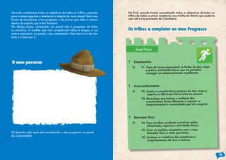 Quando completares todos os objectivos de todos os Trilhos, passarás
para a etapa seguinte e receberás a insignia da nova etapa! Será uma
forma de reconhecer o teu progresso e de provar que estás a crescer
dentro do espírito que é Ser Pioneiro!
No Abrigo existe, certamente, um painel com o progresso de todos
os pioneiros. À medida que vais completando trilhos e etapas, a tua
marca assinalará, no painel, o teu crescimento. Esta marca é o teu sím-
bolo e é feita por ti…
(O desenho pelo qual será reconhecido o meu progresso no painel
de Comunidade)
O meu percurso
Os trilhos a completar no meu Progresso
No final, quando tiveres concretizado todos os objectivos de todos os
trilhos de todas as áreas receberás uma Anilha de Mérito que poderás
usar até à tua promessa de Caminheiro.
53
O F1. Testo de forma responsável os limites do meu corpo
e pratico actividades físicas que me permitem
conseguir um desenvolvimento equilibrado.
O F4. Faço escolhas saudáveis a nível da minha
alimentação, repouso e actividades físicas.
F5. Tomo as medidas necessárias para o meu
bem-estar físico e ando aprumado.
F6. Conheço os malefícios das substâncias e
comportamentos de risco e evito-os.
O F2. Aceito as características próprias do meu corpo e
respeito as diferenças físicas entre as pessoas.
F3. Reconheço que homens e mulheres têm
características físicas diferentes e respeito os
comportamentos e necessidades que vão surgindo.
T Desempenho
T Bem-estar físico
T Auto-conhecimento
Área Física
 