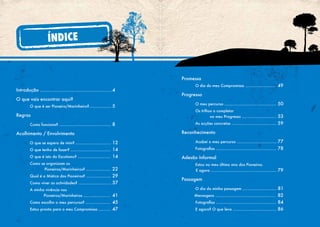 Introdução .............................................................4
O que vais encontrar aqui?
O que é ser Pioneiro/Marinheiro?................... 5
Regras
Como funciona? ............................................ 8
Acolhimento / Envolvimento
O que se espera de mim? .............................. 12
O que tenho de fazer? .................................. 14
O que é isto do Escutismo? ............................ 14
Como se organizam os
Pioneiros/Marinheiros? ..................... 22
Qual é a Mística dos Pioneiros? ..................... 29
Como viver as actividades? ............................ 37
A minha vivência nos
		 Pioneiros/Marinheiros ....................... 41
Como escolho o meu percurso? ..................... 45
Estou pronto para o meu Compromisso .......... 47
ÍNDICE
Promessa
O dia do meu Compromisso .......................... 49
Progresso
O meu percurso ............................................ 50
Os trilhos a completar
no meu Progresso ............................. 53
As acções concretas ...................................... 59
Reconhecimento
Acabei o meu percurso .................................. 77
Fotografias ................................................... 78
Adesão Informal
Estou no meu último ano dos Pioneiros.
E agora ........................................................ 79
Passagem
O dia da minha passagem ............................. 81
Mensagens ................................................... 82
Fotografias ................................................... 84
E agora? O que levo ..................................... 86
 