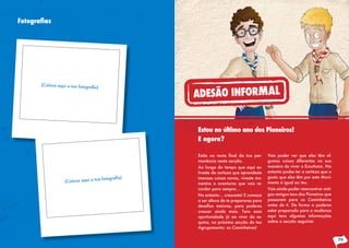 Fotografias
Estás na recta final da tua per-
manência nesta secção.
Ao longo do tempo que aqui es-
tiveste de certeza que aprendeste
imensas coisas novas, viveste mo-
mentos e aventuras que vais re-
cordar para sempre…
No entanto… cresceste! E começa
a ser altura de te preparares para
desafios maiores, para poderes
crescer ainda mais. Tens essa
oportunidade já ao virar da es-
quina, na próxima secção do teu
Agrupamento: os Caminheiros!
Vais poder ver que eles têm al-
gumas coisas diferentes na sua
maneira de viver o Escutismo. No
entanto podes ter a certeza que o
gosto que eles têm por este Movi-
mento é igual ao teu.
Vais ainda poder reencontrar anti-
gos amigos teus dos Pioneiros que
passaram para os Caminheiros
antes de ti. De forma a poderes
estar preparado para a mudança
aqui tens algumas informações
sobre a secção seguinte:
Estou no último ano dos Pioneiros!
E agora?
79
ADESÃO INFORMAL
 