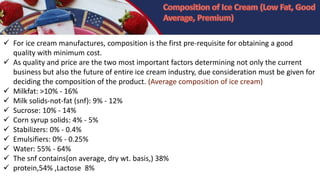  For ice cream manufactures, composition is the first pre-requisite for obtaining a good
quality with minimum cost.
 As quality and price are the two most important factors determining not only the current
business but also the future of entire ice cream industry, due consideration must be given for
deciding the composition of the product. (Average composition of ice cream)
 Milkfat: >10% - 16%
 Milk solids-not-fat (snf): 9% - 12%
 Sucrose: 10% - 14%
 Corn syrup solids: 4% - 5%
 Stabilizers: 0% - 0.4%
 Emulsifiers: 0% - 0.25%
 Water: 55% - 64%
 The snf contains(on average, dry wt. basis,) 38%
 protein,54% ,Lactose 8%
 