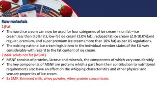 1)Fat
 The word ice cream can now be used for four categories of ice cream - non fat – ice
cream(less than 0.5% fat), low-fat ice cream (2.0% fat), reduced fat ice cream (2.0-10.0%)and
regular, premium, and super premium ice cream (more than 10% fat) as per US regulations.
 The existing national ice cream legislations in the individual member states of the EU vary
considerably with regard to the fat content of ice cream.
2)Milk solids not fat (MSNF)
 MSNF consists of proteins, lactose and minerals, the components of which vary considerably.
 The key components of MSNF are proteins which a part from their contribution to nutritional
requirements also have an effect on the whipping characteristics and other physical and
sensory properties of ice cream.
 Ex SMP, Skimmed milk, whey powder, whey protein concentrate.
 