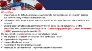 4)Emulsifiers
 Emulsifiers are by definition substances which make the formation of an emulsion possible
due to their ability to reduce surface tension.
 In ice cream oil in water in water emulsion and an air – in – partly frozen mix emulsions are
involved.
 Glycerol esters of fatty acids, commercially known as mono and diglycerides, are the
emulsifiers most commonly used in ice cream. Ex mono-diglycerides (E471), lactic acid esters
(E472b), propylene glycol esters (E477)
The benefits of emulsifiers in ice cream manufacture include
 The dryness of ice cream on extrusion from continuous freezer
 Improved whipping properties
 Improved body and texture
 Richer mouth feel and creamy sensation
 Improved air cell distribution , Improved heat shock resistance
 