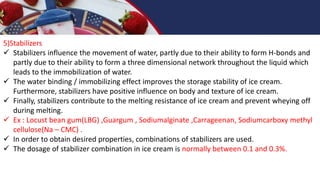 5)Stabilizers
 Stabilizers influence the movement of water, partly due to their ability to form H-bonds and
partly due to their ability to form a three dimensional network throughout the liquid which
leads to the immobilization of water.
 The water binding / immobilizing effect improves the storage stability of ice cream.
Furthermore, stabilizers have positive influence on body and texture of ice cream.
 Finally, stabilizers contribute to the melting resistance of ice cream and prevent wheying off
during melting.
 Ex : Locust bean gum(LBG) ,Guargum , Sodiumalginate ,Carrageenan, Sodiumcarboxy methyl
cellulose(Na – CMC) .
 In order to obtain desired properties, combinations of stabilizers are used.
 The dosage of stabilizer combination in ice cream is normally between 0.1 and 0.3%.
 