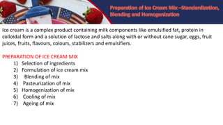 Ice cream is a complex product containing milk components like emulsified fat, protein in
colloidal form and a solution of lactose and salts along with or without cane sugar, eggs, fruit
juices, fruits, flavours, colours, stabilizers and emulsifiers.
PREPARATION OF ICE CREAM MIX
1) Selection of ingredients
2) Formulation of ice cream mix
3) Blending of mix
4) Pasteurization of mix
5) Homogenization of mix
6) Cooling of mix
7) Ageing of mix
 