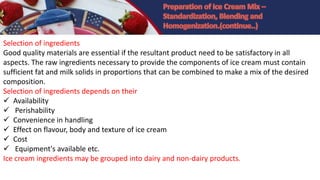 Selection of ingredients
Good quality materials are essential if the resultant product need to be satisfactory in all
aspects. The raw ingredients necessary to provide the components of ice cream must contain
sufficient fat and milk solids in proportions that can be combined to make a mix of the desired
composition.
Selection of ingredients depends on their
 Availability
 Perishability
 Convenience in handling
 Effect on flavour, body and texture of ice cream
 Cost
 Equipment's available etc.
Ice cream ingredients may be grouped into dairy and non-dairy products.
 