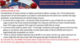 FORMULATION OF MIX
Consideration of various factors is highly essential to obtain a proper mix. The fundamental
requirement of mix formulation is to obtain a well balanced mix which also satisfies the legal
standards. A well balanced mix should always ensure
 A correct fat to sugar ratio – to prevent fatty mouth feel in case of high fat ice cream the
sugar content has to be raised accordingly. For instances 16% fat ice cream should ideally
have 17% sugar as against 15% sugar for economy (10% fat) ice cream
 A correct total solids to water ratio – if too high, sandiness and rough texture and if too low,
glassy or icy texture with weak body. Usually total solids of 36.0 to 40.0% will result in
organoleptically acceptable ice cream.
 There is inverse relation between fat and SNF in ice cream mix for e.g. super premium ice
cream (high fat) will have lower SNF than good average (moderate fat) ice cream
As a thumb rule, the MSNF should be about 15.6% (slow turn over) to 18.5% (rapid turn over) of
the TS of the mix, depending on the turnover of the ice cream.
 