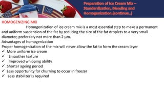 HOMOGENIZING MIX
Homogenization of ice cream mix is a most essential step to make a permanent
and uniform suspension of the fat by reducing the size of the fat droplets to a very small
diameter, preferably not more than 2 µm.
Advantages of homogenization
Proper homogenization of the mix will never allow the fat to form the cream layer
 More uniform ice cream
 Smoother texture
 Improved whipping ability
 Shorter ageing period
 Less opportunity for churning to occur in freezer
 Less stabilizer is required
 