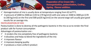  Homogenization of mix is usually done at temperature ranging from 63 to77°C.
 A pressure of 2000 to 2500 psi (135 to 170 kg/cm2) with one valve or 2500 to 3000 psi (170
to 200 kg/cm2) on the first and 500 psi(35 kg/cm2) on the second stage will usually give good
results for an average mix.
PASTEURIZATION OF MIX
Pasteurization is done to destroy all the pathogenic bacteria in the mix so as to render the final
product safe for human consumption
Advantages of pasteurization are:-
 it renders the mix completely free of pathogenic bacteria
 it dissolves and helps to blend the ingredients of the mix
 it improves flavour
 it improves keeping quality
 it produces a more uniform product
 