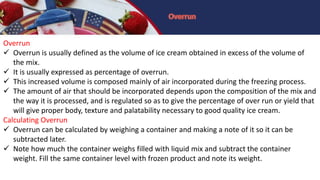 Overrun
 Overrun is usually defined as the volume of ice cream obtained in excess of the volume of
the mix.
 It is usually expressed as percentage of overrun.
 This increased volume is composed mainly of air incorporated during the freezing process.
 The amount of air that should be incorporated depends upon the composition of the mix and
the way it is processed, and is regulated so as to give the percentage of over run or yield that
will give proper body, texture and palatability necessary to good quality ice cream.
Calculating Overrun
 Overrun can be calculated by weighing a container and making a note of it so it can be
subtracted later.
 Note how much the container weighs filled with liquid mix and subtract the container
weight. Fill the same container level with frozen product and note its weight.
 