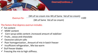 Overrun %=
(Wt.of ice cream mix–Wt.of Same Vol.of ice cream)
×100
(Wt.of Same Vol.of ice cream)
The factors that depress overrun includes
 Fat content
 MSNF content
 Corn syrup solids content ,Increased amount of stabilizer
 Fruits , cocoa and chocolate
 Excessive calcium salts
 Poor homogenization , Amount of mix in batch freezer
 Insufficient refrigeration , Mix too warm
 Dull freezer blades
 Freezing the mix to high stiffness.
 