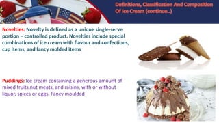 Novelties: Novelty is defined as a unique single-serve
portion – controlled product. Novelties include special
combinations of ice cream with flavour and confections,
cup items, and fancy molded items
Puddings: Ice cream containing a generous amount of
mixed fruits,nut meats, and raisins, with or without
liquor, spices or eggs. Fancy moulded
 
