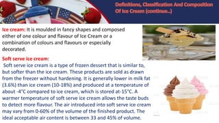Ice cream: It is moulded in fancy shapes and composed
either of one colour and flavour of Ice Cream or a
combination of colours and flavours or especially
decorated.
Soft serve ice cream:
Soft serve ice cream is a type of frozen dessert that is similar to,
but softer than the ice cream. These products are sold as drawn
from the freezer without hardening. It is generally lower in milk fat
(3.6%) than ice cream (10-18%) and produced at a temperature of
about -4°C compared to ice cream, which is stored at-15°C. A
warmer temperature of soft serve ice cream allows the taste buds
to detect more flavour. The air introduced into soft serve ice cream
may vary from 0-60% of the volume of the finished product. The
ideal acceptable air content is between 33 and 45% of volume.
 